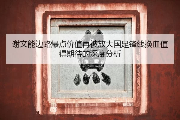 谢文能边路爆点价值再被放大国足锋线换血值得期待的深度分析