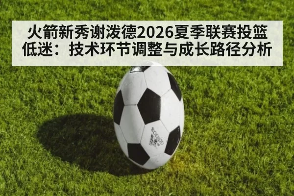 火箭新秀谢泼德2026夏季联赛投篮低迷：技术环节调整与成长路径分析