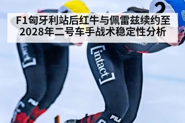 F1匈牙利站后红牛与佩雷兹续约至2028年二号车手战术稳定性分析